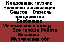 Кладовщик-грузчик › Название организации ­ Самсон › Отрасль предприятия ­ Снабжение › Минимальный оклад ­ 27 000 - Все города Работа » Вакансии   . Мурманская обл.,Мончегорск г.